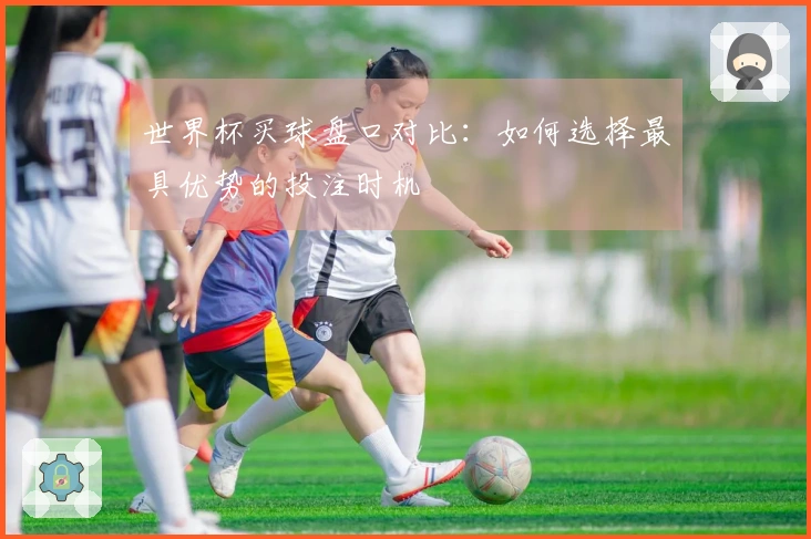 世界杯买球盘口对比：如何选择最具优势的投注时机