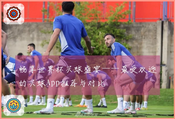 畅享世界杯买球盛宴——最受欢迎的买球App推荐与对比